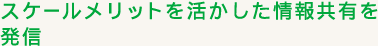 スケールメリットを活かした情報共有を発信