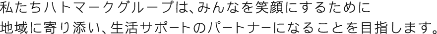 私たちハトマークグループは、みんなを笑顔にするために地域に寄り添い、生活サポートのパートナーになることを目指します。