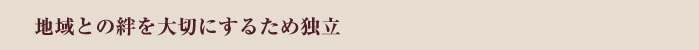 地域との絆を大切にするため独立
