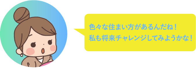 色々な住まい方があるんだね！私もチャレンジしてみようかな！