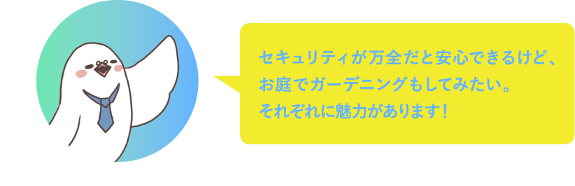 セキュリティが万全だと安心できるけど、お庭でガーデニングもしてみたい。それぞれに魅力があるから選ぶのがむずかしい！