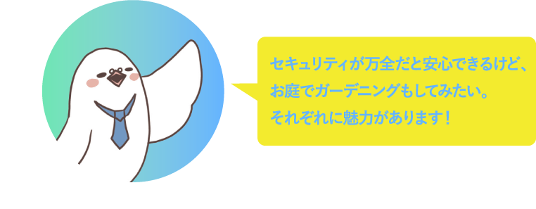 セキュリティが万全だと安心できるけど、お庭でガーデニングもしてみたい。それぞれに魅力があるから選ぶのがむずかしい！