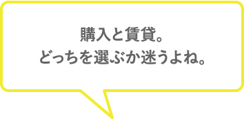 購入と賃貸。どっちを選ぶか迷うよね〜。