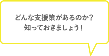 どんな支援策があるのか？ 知っておきたいですね。