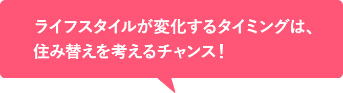 ライフスタイルが変化するタイミングは、住み替えを考えるチャンス！