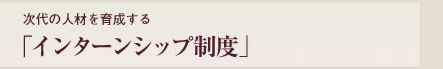 次代の人物を育成する「インターンシップ制度」