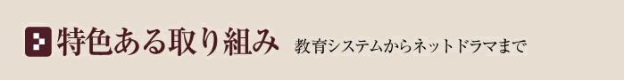 特色ある取り組み〜教育システムからネットドラマまで