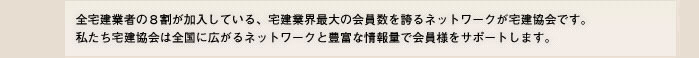 全宅建業者の８割が加入している、宅建業界最大の会員数を誇るネットワークが宅建協会です。私たち宅建協会は全国に広がるネットワークと豊富な情報量で会員様をサポートします。