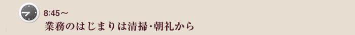 8：45～　業務のはじまりは清掃・朝礼から