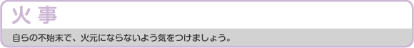 火事 自らの不始末で、火元にならないよう気をつけましょう。
