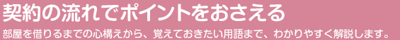 契約の流れをポイントでおさえる 部屋を借りるまでの心構えから、覚えておきたい用語まで、わかりやすく解説します。